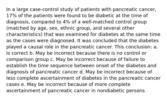 In a large case-control study of patients with pancreatic cancer, 17% of the patients were found to be diabetic at the time of diagnosis, compared to 4% of a well-matched control group (matched by age, sex, ethnic group, and several other characteristics) that was examined for diabetes at the same time as the cases were diagnosed. It was concluded that the diabetes played a causal role in the pancreatic cancer. This conclusion: a. Is correct b. May be incorrect because there is no control or comparison group c. May be incorrect because of failure to establish the time sequence between onset of the diabetes and diagnosis of pancreatic cancer d. May be incorrect because of less complete ascertainment of diabetes in the pancreatic cancer cases e. May be incorrect because of more complete ascertainment of pancreatic cancer in nondiabetic persons