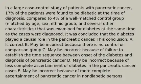 In a large case-control study of patients with pancreatic cancer, 17% of the patients were found to be diabetic at the time of diagnosis, compared to 4% of a well-matched control group (matched by age, sex, ethnic group, and several other characteristics) that was examined for diabetes at the same time as the cases were diagnosed. It was concluded that the diabetes played a causal role in the pancreatic cancer. This conclusion: A. Is correct B. May be incorrect because there is no control or comparison group C. May be incorrect because of failure to establish the time sequence between onset of the diabetes and diagnosis of pancreatic cancer D. May be incorrect because of less complete ascertainment of diabetes in the pancreatic cancer cases E. May be incorrect because of more complete ascertainment of pancreatic cancer in nondiabetic persons