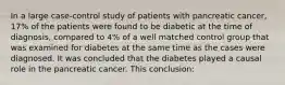 In a large case-control study of patients with pancreatic cancer, 17% of the patients were found to be diabetic at the time of diagnosis, compared to 4% of a well matched control group that was examined for diabetes at the same time as the cases were diagnosed. It was concluded that the diabetes played a causal role in the pancreatic cancer. This conclusion: