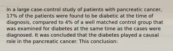 In a large case-control study of patients with pancreatic cancer, 17% of the patients were found to be diabetic at the time of diagnosis, compared to 4% of a well matched control group that was examined for diabetes at the same time as the cases were diagnosed. It was concluded that the diabetes played a causal role in the pancreatic cancer. This conclusion: