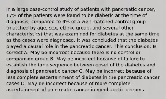 In a large case-control study of patients with pancreatic cancer, 17% of the patients were found to be diabetic at the time of diagnosis, compared to 4% of a well-matched control group (matched by age, sex, ethnic group, and several other characteristics) that was examined for diabetes at the same time as the cases were diagnosed. It was concluded that the diabetes played a causal role in the pancreatic cancer. This conclusion: Is correct A. May be incorrect because there is no control or comparison group B. May be incorrect because of failure to establish the time sequence between onset of the diabetes and diagnosis of pancreatic cancer C. May be incorrect because of less complete ascertainment of diabetes in the pancreatic cancer cases D. May be incorrect because of more complete ascertainment of pancreatic cancer in nondiabetic persons