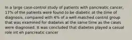 In a large case-control study of patients with pancreatic cancer, 17% of the patients were found to be diabetic at the time of diagnosis, compared with 4% of a well-matched control group that was examined for diabetes at the same time as the cases were diagnosed. It was concluded that diabetes played a casual role int eh pancreatic cancer