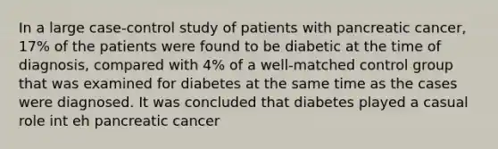 In a large case-control study of patients with pancreatic cancer, 17% of the patients were found to be diabetic at the time of diagnosis, compared with 4% of a well-matched control group that was examined for diabetes at the same time as the cases were diagnosed. It was concluded that diabetes played a casual role int eh pancreatic cancer