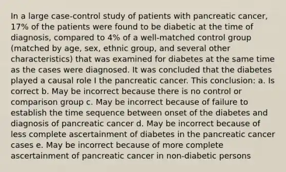 In a large case-control study of patients with pancreatic cancer, 17% of the patients were found to be diabetic at the time of diagnosis, compared to 4% of a well-matched control group (matched by age, sex, ethnic group, and several other characteristics) that was examined for diabetes at the same time as the cases were diagnosed. It was concluded that the diabetes played a causal role I the pancreatic cancer. This conclusion: a. Is correct b. May be incorrect because there is no control or comparison group c. May be incorrect because of failure to establish the time sequence between onset of the diabetes and diagnosis of pancreatic cancer d. May be incorrect because of less complete ascertainment of diabetes in the pancreatic cancer cases e. May be incorrect because of more complete ascertainment of pancreatic cancer in non-diabetic persons