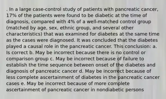 . In a large case-control study of patients with pancreatic cancer, 17% of the patients were found to be diabetic at the time of diagnosis, compared with 4% of a well-matched control group (matched by age, sex, ethnic group, and several other characteristics) that was examined for diabetes at the same time as the cases were diagnosed. It was concluded that the diabetes played a causal role in the pancreatic cancer. This conclusion: a. Is correct b. May be incorrect because there is no control or comparison group c. May be incorrect because of failure to establish the time sequence between onset of the diabetes and diagnosis of pancreatic cancer d. May be incorrect because of less complete ascertainment of diabetes in the pancreatic cancer cases e. May be incorrect because of more complete ascertainment of pancreatic cancer in nondiabetic persons