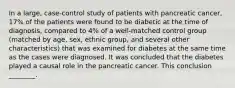 In a large, case-control study of patients with pancreatic cancer, 17% of the patients were found to be diabetic at the time of diagnosis, compared to 4% of a well-matched control group (matched by age, sex, ethnic group, and several other characteristics) that was examined for diabetes at the same time as the cases were diagnosed. It was concluded that the diabetes played a causal role in the pancreatic cancer. This conclusion ________.