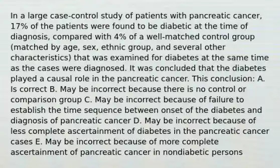 In a large case-control study of patients with pancreatic cancer, 17% of the patients were found to be diabetic at the time of diagnosis, compared with 4% of a well-matched control group (matched by age, sex, ethnic group, and several other characteristics) that was examined for diabetes at the same time as the cases were diagnosed. It was concluded that the diabetes played a causal role in the pancreatic cancer. This conclusion: A. Is correct B. May be incorrect because there is no control or comparison group C. May be incorrect because of failure to establish the time sequence between onset of the diabetes and diagnosis of pancreatic cancer D. May be incorrect because of less complete ascertainment of diabetes in the pancreatic cancer cases E. May be incorrect because of more complete ascertainment of pancreatic cancer in nondiabetic persons