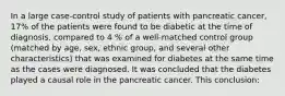 In a large case-control study of patients with pancreatic cancer, 17% of the patients were found to be diabetic at the time of diagnosis, compared to 4 % of a well-matched control group (matched by age, sex, ethnic group, and several other characteristics) that was examined for diabetes at the same time as the cases were diagnosed. It was concluded that the diabetes played a causal role in the pancreatic cancer. This conclusion: