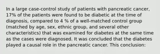 In a large case-control study of patients with pancreatic cancer, 17% of the patients were found to be diabetic at the time of diagnosis, compared to 4 % of a well-matched control group (matched by age, sex, ethnic group, and several other characteristics) that was examined for diabetes at the same time as the cases were diagnosed. It was concluded that the diabetes played a causal role in the pancreatic cancer. This conclusion: