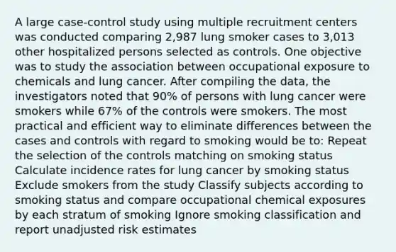 A large case-control study using multiple recruitment centers was conducted comparing 2,987 lung smoker cases to 3,013 other hospitalized persons selected as controls. One objective was to study the association between occupational exposure to chemicals and lung cancer. After compiling the data, the investigators noted that 90% of persons with lung cancer were smokers while 67% of the controls were smokers. The most practical and efficient way to eliminate differences between the cases and controls with regard to smoking would be to: Repeat the selection of the controls matching on smoking status Calculate incidence rates for lung cancer by smoking status Exclude smokers from the study Classify subjects according to smoking status and compare occupational chemical exposures by each stratum of smoking Ignore smoking classification and report unadjusted risk estimates