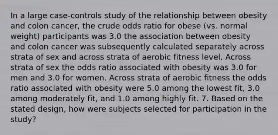 In a large case-controls study of the relationship between obesity and colon cancer, the crude odds ratio for obese (vs. normal weight) participants was 3.0 the association between obesity and colon cancer was subsequently calculated separately across strata of sex and across strata of aerobic fitness level. Across strata of sex the odds ratio associated with obesity was 3.0 for men and 3.0 for women. Across strata of aerobic fitness the odds ratio associated with obesity were 5.0 among the lowest fit, 3.0 among moderately fit, and 1.0 among highly fit. 7. Based on the stated design, how were subjects selected for participation in the study?