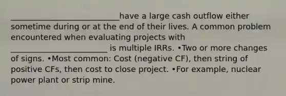 ___________________________have a large cash outflow either sometime during or at the end of their lives. A common problem encountered when evaluating projects with ________________________ is multiple IRRs. •Two or more changes of signs. •Most common: Cost (negative CF), then string of positive CFs, then cost to close project. •For example, nuclear power plant or strip mine.