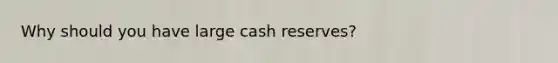 Why should you have large cash reserves?