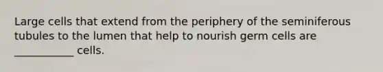 Large cells that extend from the periphery of the seminiferous tubules to the lumen that help to nourish germ cells are ___________ cells.