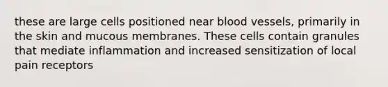 these are large cells positioned near blood vessels, primarily in the skin and mucous membranes. These cells contain granules that mediate inflammation and increased sensitization of local pain receptors