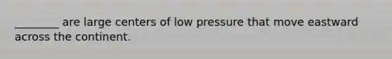 ________ are large centers of low pressure that move eastward across the continent.