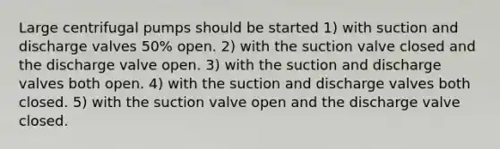 Large centrifugal pumps should be started 1) with suction and discharge valves 50% open. 2) with the suction valve closed and the discharge valve open. 3) with the suction and discharge valves both open. 4) with the suction and discharge valves both closed. 5) with the suction valve open and the discharge valve closed.