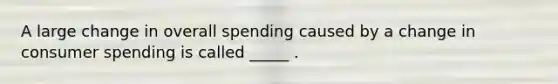 A large change in overall spending caused by a change in consumer spending is called _____ .