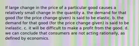 If large change in the price of a particular good causes a relatively small change in the quantity a. the demand for that good (for the price change given) is said to be elastic. b. the demand for that good (for the price change given) is said to be inelastic. c. it will be difficult to make a profit from the good. d. we can conclude that consumers are not acting rationally, as defined by economics.