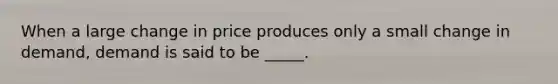 When a large change in price produces only a small change in demand, demand is said to be _____.