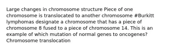 Large changes in chromosome structure Piece of one chromosome is translocated to another chromosome #Burkitt lymphomas designate a chromosome that has a piece of chromosome 8 fused to a piece of chromosome 14. This is an example of which mutation of normal genes to oncogenes? Chromosome translocation