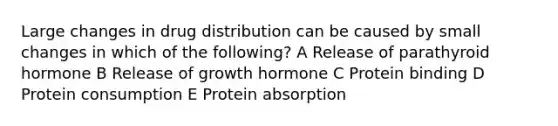 Large changes in drug distribution can be caused by small changes in which of the following? A Release of parathyroid hormone B Release of growth hormone C Protein binding D Protein consumption E Protein absorption