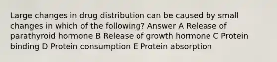 Large changes in drug distribution can be caused by small changes in which of the following? Answer A Release of parathyroid hormone B Release of growth hormone C Protein binding D Protein consumption E Protein absorption