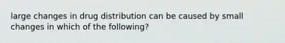 large changes in drug distribution can be caused by small changes in which of the following?