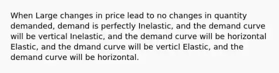 When Large changes in price lead to no changes in quantity demanded, demand is perfectly Inelastic, and the demand curve will be vertical Inelastic, and the demand curve will be horizontal Elastic, and the dmand curve will be verticl Elastic, and the demand curve will be horizontal.