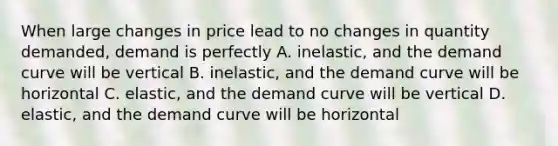 When large changes in price lead to no changes in quantity demanded, demand is perfectly A. inelastic, and the demand curve will be vertical B. inelastic, and the demand curve will be horizontal C. elastic, and the demand curve will be vertical D. elastic, and the demand curve will be horizontal