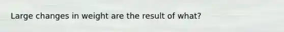 Large changes in weight are the result of what?