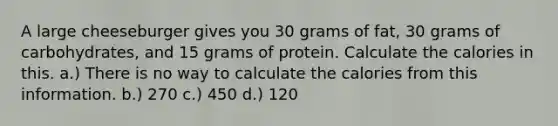 A large cheeseburger gives you 30 grams of fat, 30 grams of carbohydrates, and 15 grams of protein. Calculate the calories in this. a.) There is no way to calculate the calories from this information. b.) 270 c.) 450 d.) 120