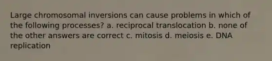 Large chromosomal inversions can cause problems in which of the following processes? a. reciprocal translocation b. none of the other answers are correct c. mitosis d. meiosis e. DNA replication