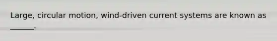 Large, circular motion, wind-driven current systems are known as ______.