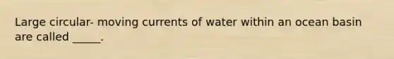 Large circular- moving currents of water within an ocean basin are called _____.