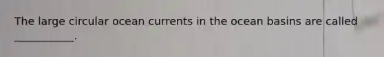 The large circular ocean currents in the ocean basins are called ___________.