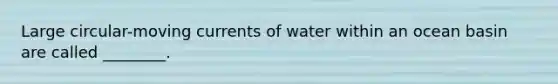 Large circular-moving currents of water within an ocean basin are called ________.