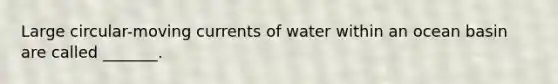 Large circular-moving currents of water within an ocean basin are called _______.