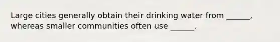 Large cities generally obtain their drinking water from ______, whereas smaller communities often use ______.