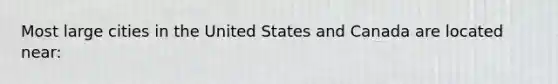 Most large cities in the United States and Canada are located near: