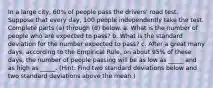 In a large​ city, 60​% of people pass the​ drivers' road test. Suppose that every​ day, 100 people independently take the test. Complete parts​ (a) through​ (d) below. a. What is the number of people who are expected to​ pass? b. What is the standard deviation for the number expected to​ pass? c. After a great many​ days, according to the Empirical​ Rule, on about​ 95% of these​ days, the number of people passing will be as low as​ _____ and as high as​ _____. (Hint: Find two standard deviations below and two standard deviations above the​ mean.)