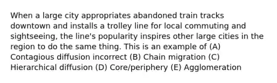 When a large city appropriates abandoned train tracks downtown and installs a trolley line for local commuting and sightseeing, the line's popularity inspires other large cities in the region to do the same thing. This is an example of (A) Contagious diffusion incorrect (B) Chain migration (C) Hierarchical diffusion (D) Core/periphery (E) Agglomeration