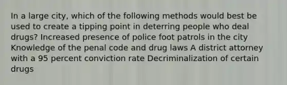 In a large city, which of the following methods would best be used to create a tipping point in deterring people who deal drugs? Increased presence of police foot patrols in the city Knowledge of the penal code and drug laws A district attorney with a 95 percent conviction rate Decriminalization of certain drugs