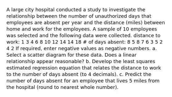 A large city hospital conducted a study to investigate the relationship between the number of unauthorized days that employees are absent per year and the distance (miles) between home and work for the employees. A sample of 10 employees was selected and the following data were collected. distance to work: 1 3 4 6 8 10 12 14 14 18 # of days absent: 8 5 8 7 6 3 5 2 4 2 If required, enter negative values as negative numbers. a. Select a scatter diagram for these data. Does a linear relationship appear reasonable? b. Develop the least squares estimated regression equation that relates the distance to work to the number of days absent (to 4 decimals). c. Predict the number of days absent for an employee that lives 5 miles from the hospital (round to nearest whole number).