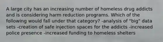 A large city has an increasing number of homeless drug addicts and is considering harm reduction programs. Which of the following would fall under that category? -analysis of "big" data sets -creation of safe injection spaces for the addicts -increased police presence -increased funding to homeless shelters