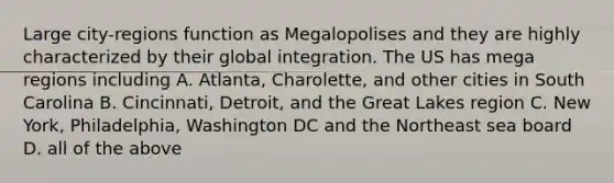 Large city-regions function as Megalopolises and they are highly characterized by their global integration. The US has mega regions including A. Atlanta, Charolette, and other cities in South Carolina B. Cincinnati, Detroit, and the Great Lakes region C. New York, Philadelphia, Washington DC and the Northeast sea board D. all of the above