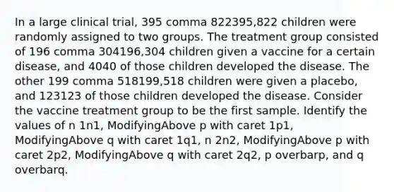 In a large clinical​ trial, 395 comma 822395,822 children were randomly assigned to two groups. The treatment group consisted of 196 comma 304196,304 children given a vaccine for a certain​ disease, and 4040 of those children developed the disease. The other 199 comma 518199,518 children were given a​ placebo, and 123123 of those children developed the disease. Consider the vaccine treatment group to be the first sample. Identify the values of n 1n1​, ModifyingAbove p with caret 1p1​, ModifyingAbove q with caret 1q1​, n 2n2​, ModifyingAbove p with caret 2p2​, ModifyingAbove q with caret 2q2​, p overbarp​, and q overbarq.