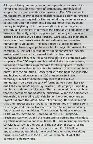 A large clothing company has a bad reputation because of its hiring practices, its treatment of employees, and its lack of support to the communities it operates in. The CEO and senior managers are known to make decisions based solely on revenue potential, without regard for the impact it may have on society. In fact, the CEO has commented several times that investing money in anything other than operations is a bad business strategy and unethical in terms of the company's obligation to its investors. Recently, major suppliers for the company, located outside the company's home country, were accused of unethical labor practices, unsafe workplace conditions, and possible human rights violations. This has become a public relations nightmare. Several groups have called for boycotts against the company. At the last shareholders' phone conference, several institutional investors expressed their displeasure with management's failure to respond strongly to the problems with suppliers. The CEO expressed his belief that critics were being unrealistic about their expectations for the suppliers. In fact, they were themselves insensitive to business practices and local norms in these countries. Concerned with the negative publicity and lacking confidence in the CEO's response to it, the company's board of directors requests that the CHRO immediately be given the task of formulating a committee to audit the company's operating practices, its employer branding, and its attitude on social issues. This action would at least show that the company has heard the criticisms. While the company's leadership is struggling with this issue, the CHRO receives an urgent call from the global head of recruiting. Recruiters report that their appearance at job fairs has been met with what seems to be organized demonstrations. The fairs have produced very few prospective candidates. The recruiting head asks what the CHRO wants them to do. How should the CHRO respond? (Business Acumen) A. Tell the recruiters to persist and to project a professional demeanor at all times. B. Have recruiting directors contact local law authorities and the security directors for the fair venues and demand better protection. C. Hold off on appearances at job fairs for now and focus on using recruiting firms. D. Report this to the CEO as an example of what the company is doing wrong.