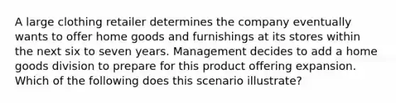 A large clothing retailer determines the company eventually wants to offer home goods and furnishings at its stores within the next six to seven years. Management decides to add a home goods division to prepare for this product offering expansion. Which of the following does this scenario illustrate?