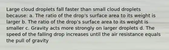 Large cloud droplets fall faster than small cloud droplets because: a. The ratio of the drop's surface area to its weight is larger b. The ratio of the drop's surface area to its weight is smaller c. Gravity acts more strongly on larger droplets d. The speed of the falling drop increases until the air resistance equals the pull of gravity